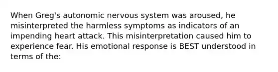 When Greg's autonomic nervous system was aroused, he misinterpreted the harmless symptoms as indicators of an impending heart attack. This misinterpretation caused him to experience fear. His emotional response is BEST understood in terms of the: