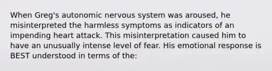 When Greg's autonomic nervous system was aroused, he misinterpreted the harmless symptoms as indicators of an impending heart attack. This misinterpretation caused him to have an unusually intense level of fear. His emotional response is BEST understood in terms of the: