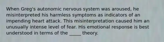 When Greg's autonomic nervous system was aroused, he misinterpreted his harmless symptoms as indicators of an impending heart attack. This misinterpretation caused him an unusually intense level of fear. His emotional response is best understood in terms of the _____ theory.