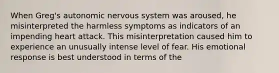 When Greg's autonomic nervous system was aroused, he misinterpreted the harmless symptoms as indicators of an impending heart attack. This misinterpretation caused him to experience an unusually intense level of fear. His emotional response is best understood in terms of the