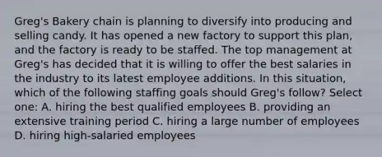 Greg's Bakery chain is planning to diversify into producing and selling candy. It has opened a new factory to support this plan, and the factory is ready to be staffed. The top management at Greg's has decided that it is willing to offer the best salaries in the industry to its latest employee additions. In this situation, which of the following staffing goals should Greg's follow? Select one: A. hiring the best qualified employees B. providing an extensive training period C. hiring a large number of employees D. hiring high-salaried employees