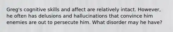 Greg's cognitive skills and affect are relatively intact. However, he often has delusions and hallucinations that convince him enemies are out to persecute him. What disorder may he have?