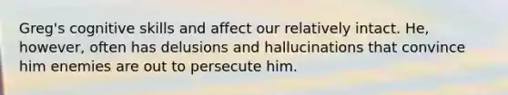 Greg's cognitive skills and affect our relatively intact. He, however, often has delusions and hallucinations that convince him enemies are out to persecute him.