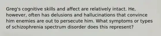 Greg's cognitive skills and affect are relatively intact. He, however, often has delusions and hallucinations that convince him enemies are out to persecute him. What symptoms or types of schizophrenia spectrum disorder does this represent?