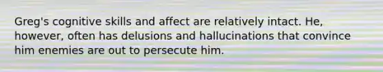 Greg's cognitive skills and affect are relatively intact. He, however, often has delusions and hallucinations that convince him enemies are out to persecute him.