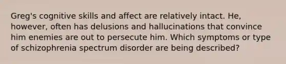 Greg's cognitive skills and affect are relatively intact. He, however, often has delusions and hallucinations that convince him enemies are out to persecute him. Which symptoms or type of schizophrenia spectrum disorder are being described?