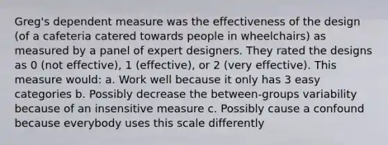 Greg's dependent measure was the effectiveness of the design (of a cafeteria catered towards people in wheelchairs) as measured by a panel of expert designers. They rated the designs as 0 (not effective), 1 (effective), or 2 (very effective). This measure would: a. Work well because it only has 3 easy categories b. Possibly decrease the between-groups variability because of an insensitive measure c. Possibly cause a confound because everybody uses this scale differently