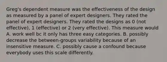 Greg's dependent measure was the effectiveness of the design as measured by a panel of expert designers. They rated the panel of expert designers. They rated the designs as 0 (not effective), 1 (effective) or 2 (very effective). This measure would A. work well bc it only has three easy categories. B. possibly decrease the between-groups variability because of an insensitive measure. C. possibly cause a confound because everybody uses this scale differently.