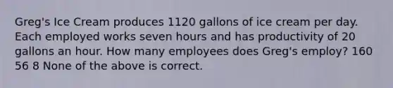 Greg's Ice Cream produces 1120 gallons of ice cream per day. Each employed works seven hours and has productivity of 20 gallons an hour. How many employees does Greg's employ? 160 56 8 None of the above is correct.