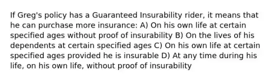 If Greg's policy has a Guaranteed Insurability rider, it means that he can purchase more insurance: A) On his own life at certain specified ages without proof of insurability B) On the lives of his dependents at certain specified ages C) On his own life at certain specified ages provided he is insurable D) At any time during his life, on his own life, without proof of insurability