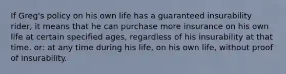 If Greg's policy on his own life has a guaranteed insurability rider, it means that he can purchase more insurance on his own life at certain specified ages, regardless of his insurability at that time. or: at any time during his life, on his own life, without proof of insurability.