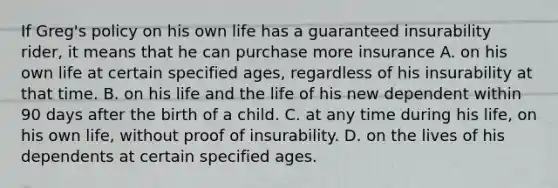 If Greg's policy on his own life has a guaranteed insurability rider, it means that he can purchase more insurance A. on his own life at certain specified ages, regardless of his insurability at that time. B. on his life and the life of his new dependent within 90 days after the birth of a child. C. at any time during his life, on his own life, without proof of insurability. D. on the lives of his dependents at certain specified ages.