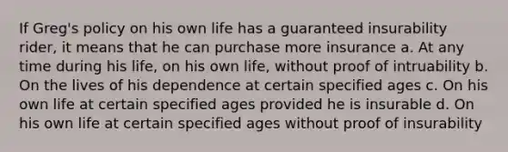 If Greg's policy on his own life has a guaranteed insurability rider, it means that he can purchase more insurance a. At any time during his life, on his own life, without proof of intruability b. On the lives of his dependence at certain specified ages c. On his own life at certain specified ages provided he is insurable d. On his own life at certain specified ages without proof of insurability