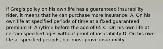 If Greg's policy on his own life has a guaranteed insurability rider, it means that he can purchase more insurance: A. On his own life at specified periods of time at a fixed guaranteed premium B. Anytime before the age of 65 C. On his own life at certain specified ages without proof of insurability D. On his own life at specified periods, but must prove insurability