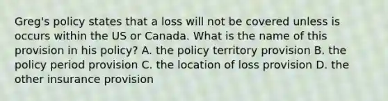 Greg's policy states that a loss will not be covered unless is occurs within the US or Canada. What is the name of this provision in his policy? A. the policy territory provision B. the policy period provision C. the location of loss provision D. the other insurance provision