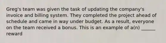 Greg's team was given the task of updating the company's invoice and billing system. They completed the project ahead of schedule and came in way under budget. As a result, everyone on the team received a bonus. This is an example of a(n) ______ reward