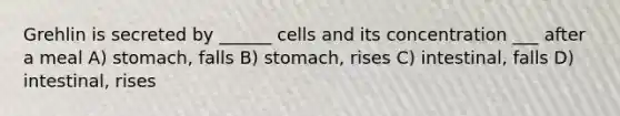 Grehlin is secreted by ______ cells and its concentration ___ after a meal A) stomach, falls B) stomach, rises C) intestinal, falls D) intestinal, rises