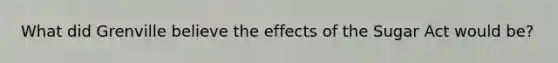 What did Grenville believe the effects of the Sugar Act would be?