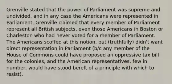 Grenville stated that the power of Parliament was supreme and undivided, and in any case the Americans were represented in Parliament. Grenville claimed that every member of Parliament represent all British subjects, even those Americans in Boston or Charleston who had never voted for a member of Parliament. The Americans scoffed at this notion, but (truthfully) didn't want direct representation in Parliament (b/c any member of the House of Commons could have proposed an oppressive tax bill for the colonies, and the American representatives, few in number, would have stood bereft of a principle with which to resist).