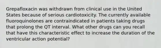 Grepafloxacin was withdrawn from clinical use in the United States because of serious cardiotoxicity. The currently available fluoroquinolones are contraindicated in patients taking drugs that prolong the QT interval. What other drugs can you recall that have this characteristic effect to increase the duration of the ventricular action potential?