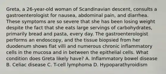 Greta, a 26-year-old woman of Scandinavian descent, consults a gastroenterologist for nausea, abdominal pain, and diarrhea. These symptoms are so severe that she has been losing weight despite the fact that she eats large servings of carbohydrates, primarily bread and pasta, every day. The gastroenterologist performs an endoscopy, and the tissue biopsied from her duodenum shows flat villi and numerous chronic inflammatory cells in the mucosa and in between the epithelial cells. What condition does Greta likely have? A. Inflammatory bowel disease B. Celiac disease C. T-cell lymphoma D. Hypoparathyroidism