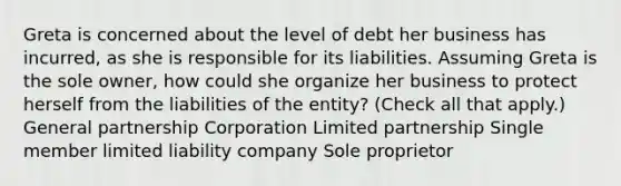 Greta is concerned about the level of debt her business has incurred, as she is responsible for its liabilities. Assuming Greta is the sole owner, how could she organize her business to protect herself from the liabilities of the entity? (Check all that apply.) <a href='https://www.questionai.com/knowledge/k6LbYuo3el-general-partnership' class='anchor-knowledge'>general partnership</a> Corporation <a href='https://www.questionai.com/knowledge/kmd4h5Q7st-limited-partnership' class='anchor-knowledge'>limited partnership</a> Single member <a href='https://www.questionai.com/knowledge/kave9bsmoD-limited-liability' class='anchor-knowledge'>limited liability</a> company Sole proprietor