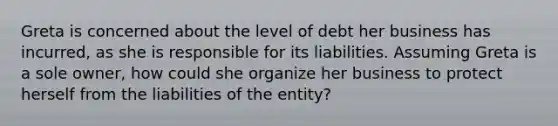 Greta is concerned about the level of debt her business has incurred, as she is responsible for its liabilities. Assuming Greta is a sole owner, how could she organize her business to protect herself from the liabilities of the entity?