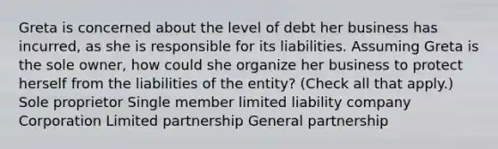 Greta is concerned about the level of debt her business has incurred, as she is responsible for its liabilities. Assuming Greta is the sole owner, how could she organize her business to protect herself from the liabilities of the entity? (Check all that apply.) Sole proprietor Single member limited liability company Corporation Limited partnership General partnership