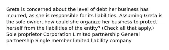 Greta is concerned about the level of debt her business has incurred, as she is responsible for its liabilities. Assuming Greta is the sole owner, how could she organize her business to protect herself from the liabilities of the entity? (Check all that apply.) Sole proprietor Corporation Limited partnership General partnership Single member limited liability company