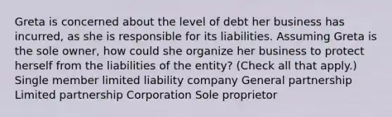 Greta is concerned about the level of debt her business has incurred, as she is responsible for its liabilities. Assuming Greta is the sole owner, how could she organize her business to protect herself from the liabilities of the entity? (Check all that apply.) Single member limited liability company General partnership Limited partnership Corporation Sole proprietor