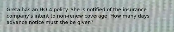 Greta has an HO-4 policy. She is notified of the insurance company's intent to non-renew coverage. How many days advance notice must she be given?