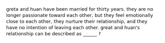 greta and huan have been married for thirty years. they are no longer passionate toward each other, but they feel emotionally close to each other, they nurture their relationship, and they have no intention of leaving each other. great and huan's relationship can be described as ______ ?