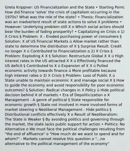 Greta Krippner: US Financialization and the State • Starting Point: How did finance 'solve' the crisis of capitalism occurring in the 1970s? What was the role of the state? • Thesis: Financialization was an inadvertent result of state actions to solve X problems • However: Underlying problem still X o Which social actors should bear the burden of fading prosperity? • Capitalizing on Crisis o 1) X Crisis § Problem: X - Eroded purchasing power of consumers § Solution: X of US Financial Markets ú Allow market rather than state to determine the distribution of X § Surprise Result: Credit no longer X ú Contributed to Financialization o 2) X Crisis § Problem: Exploding X X § Solution: Restructure Global X X ú High interest rates in the US attracted X X ú Effectively financed the US deficit § Contributed to X ú Expansion of X X ú Pulled economic activity towards finance ú More profitable because high interest rates o 3) X Crisis § Problem: Loss of Public X ú State unable to maintain economic X and manage social X § How to guide the economy and avoid responsibility for poor economic outcomes? § Solution: Radical changes in X Policy ú Hide political decision behind X of markets • Era of Depoliticization o X Management - A genre of political § State responsible for economic growth § State not involved in more involved forms of market steering o Neoliberal Management - Hide politics § Distributional conflicts effectively X o Result of Neoliberalism: The State is Weaker § By avoiding politics and governing through the market, the state lacks public support for action • Politics: No Alternative o We must face the political challenges resulting from "the end of affluence" o "How much do we want to spend and for whom?" - Markets cannot resolve this question o "...no alternative to the political management of the economy"