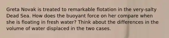 Greta Novak is treated to remarkable flotation in the very-salty Dead Sea. How does the buoyant force on her compare when she is floating in fresh water? Think about the differences in the volume of water displaced in the two cases.