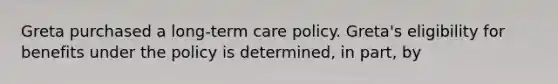 Greta purchased a long-term care policy. Greta's eligibility for benefits under the policy is determined, in part, by