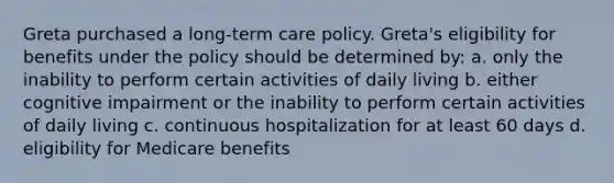 Greta purchased a long-term care policy. Greta's eligibility for benefits under the policy should be determined by: a. only the inability to perform certain activities of daily living b. either cognitive impairment or the inability to perform certain activities of daily living c. continuous hospitalization for at least 60 days d. eligibility for Medicare benefits