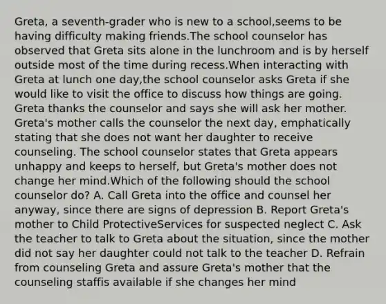 Greta, a seventh-grader who is new to a school,seems to be having difficulty making friends.The school counselor has observed that Greta sits alone in the lunchroom and is by herself outside most of the time during recess.When interacting with Greta at lunch one day,the school counselor asks Greta if she would like to visit the office to discuss how things are going. Greta thanks the counselor and says she will ask her mother. Greta's mother calls the counselor the next day, emphatically stating that she does not want her daughter to receive counseling. The school counselor states that Greta appears unhappy and keeps to herself, but Greta's mother does not change her mind.Which of the following should the school counselor do? A. Call Greta into the office and counsel her anyway, since there are signs of depression B. Report Greta's mother to Child ProtectiveServices for suspected neglect C. Ask the teacher to talk to Greta about the situation, since the mother did not say her daughter could not talk to the teacher D. Refrain from counseling Greta and assure Greta's mother that the counseling staffis available if she changes her mind