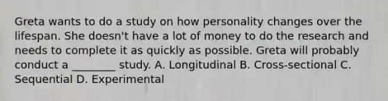 Greta wants to do a study on how personality changes over the lifespan. She doesn't have a lot of money to do the research and needs to complete it as quickly as possible. Greta will probably conduct a ________ study. A. Longitudinal B. Cross-sectional C. Sequential D. Experimental