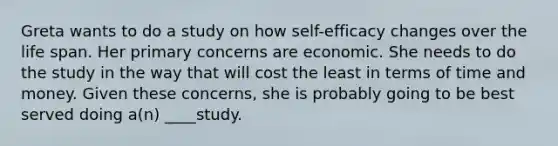 Greta wants to do a study on how self-efficacy changes over the life span. Her primary concerns are economic. She needs to do the study in the way that will cost the least in terms of time and money. Given these concerns, she is probably going to be best served doing a(n) ____study.