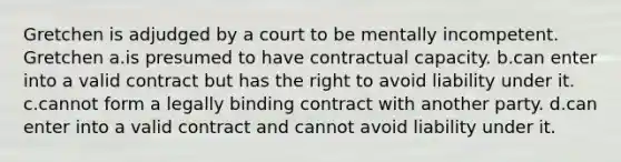 Gretchen is adjudged by a court to be mentally incompetent. Gretchen a.is presumed to have contractual capacity. b.can enter into a valid contract but has the right to avoid liability under it. c.cannot form a legally binding contract with another party. d.can enter into a valid contract and cannot avoid liability under it.