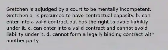 Gretchen is adjudged by a court to be mentally incompetent. Gretchen a. is presumed to have contractual capacity. b. can enter into a valid contract but has the right to avoid liability under it. c. can enter into a valid contract and cannot avoid liability under it. d. cannot form a legally binding contract with another party.