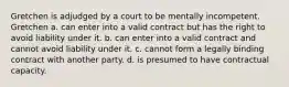 Gretchen is adjudged by a court to be mentally incompetent. Gretchen a. can enter into a valid contract but has the right to avoid liability under it. b. can enter into a valid contract and cannot avoid liability under it. c. cannot form a legally binding contract with another party. d. is presumed to have contractual capacity.