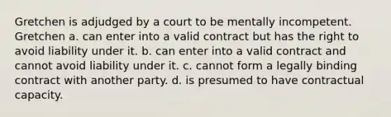 Gretchen is adjudged by a court to be mentally incompetent. Gretchen a. can enter into a valid contract but has the right to avoid liability under it. b. can enter into a valid contract and cannot avoid liability under it. c. cannot form a legally binding contract with another party. d. is presumed to have contractual capacity.