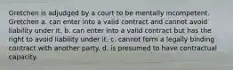 Gretchen is adjudged by a court to be mentally incompetent. Gretchen a. can enter into a valid contract and cannot avoid liability under it. b. can enter into a valid contract but has the right to avoid liability under it. c. cannot form a legally binding contract with another party. d. is presumed to have contractual capacity.