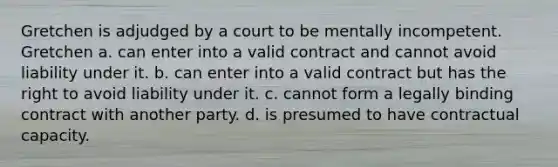 Gretchen is adjudged by a court to be mentally incompetent. Gretchen a. can enter into a valid contract and cannot avoid liability under it. b. can enter into a valid contract but has the right to avoid liability under it. c. cannot form a legally binding contract with another party. d. is presumed to have contractual capacity.