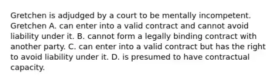 Gretchen is adjudged by a court to be mentally incompetent. Gretchen A. can enter into a valid contract and cannot avoid liability under it. B. cannot form a legally binding contract with another party. C. can enter into a valid contract but has the right to avoid liability under it. D. is presumed to have contractual capacity.