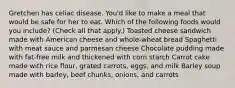 Gretchen has celiac disease. You'd like to make a meal that would be safe for her to eat. Which of the following foods would you include? (Check all that apply.) Toasted cheese sandwich made with American cheese and whole-wheat bread Spaghetti with meat sauce and parmesan cheese Chocolate pudding made with fat-free milk and thickened with corn starch Carrot cake made with rice flour, grated carrots, eggs, and milk Barley soup made with barley, beef chunks, onions, and carrots