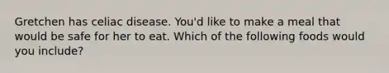 Gretchen has celiac disease. You'd like to make a meal that would be safe for her to eat. Which of the following foods would you include?