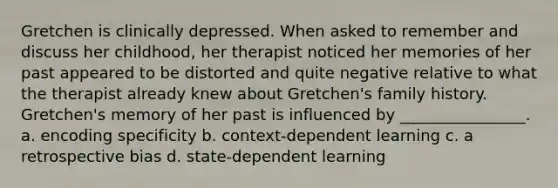 Gretchen is clinically depressed. When asked to remember and discuss her childhood, her therapist noticed her memories of her past appeared to be distorted and quite negative relative to what the therapist already knew about Gretchen's family history. Gretchen's memory of her past is influenced by ________________. a. encoding specificity b. context-dependent learning c. a retrospective bias d. state-dependent learning