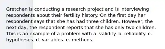 Gretchen is conducting a research project and is interviewing respondents about their fertility history. On the first day her respondent says that she has had three children. However, the next day, the respondent reports that she has only two children. This is an example of a problem with a. validity. b. reliability. c. hypotheses. d. variables. e. methods.